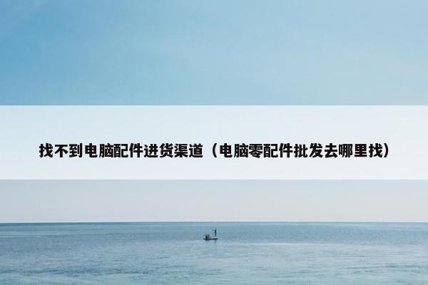 找不到电脑配件进货渠道（电脑零配件批发去哪里找）