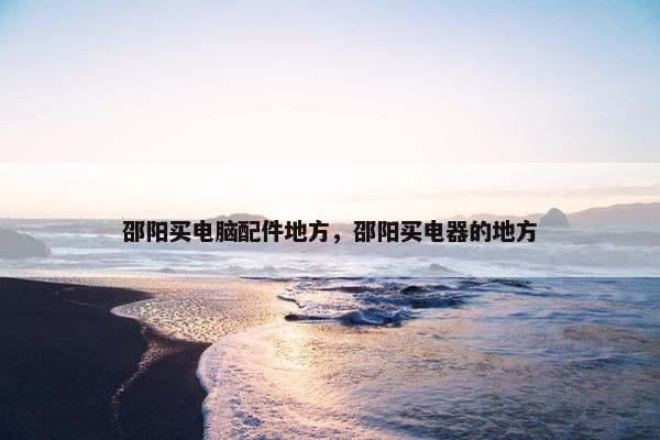 邵阳买电脑配件地方，邵阳买电器的地方