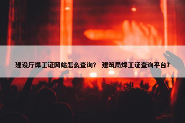 建设厅焊工证网站怎么查询？ 建筑局焊工证查询平台？