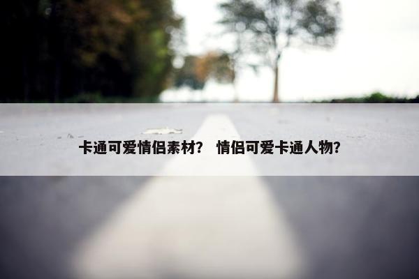 卡通可爱情侣素材？ 情侣可爱卡通人物？
