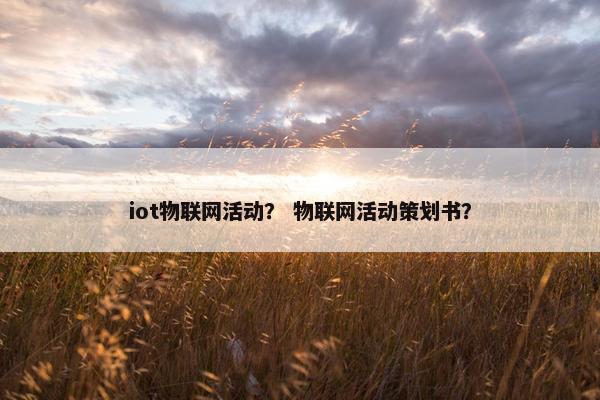iot物联网活动？ 物联网活动策划书？
