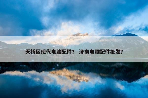 天桥区现代电脑配件？ 济南电脑配件批发？
