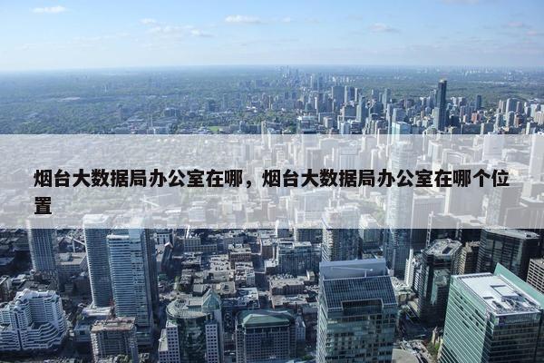 烟台大数据局办公室在哪，烟台大数据局办公室在哪个位置