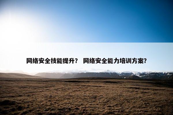 网络安全技能提升？ 网络安全能力培训方案？