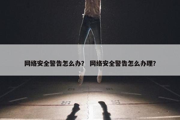 网络安全警告怎么办？ 网络安全警告怎么办理？