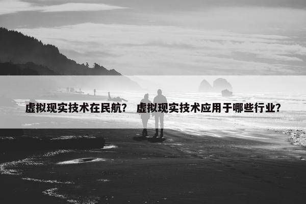 虚拟现实技术在民航？ 虚拟现实技术应用于哪些行业？
