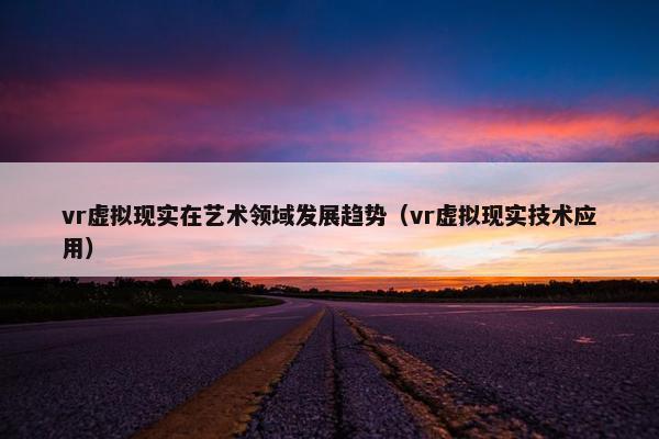 vr虚拟现实在艺术领域发展趋势（vr虚拟现实技术应用）