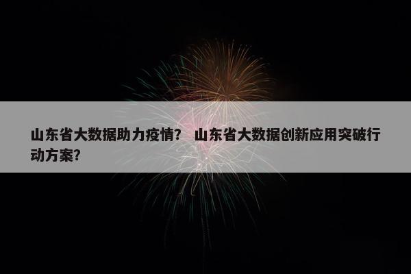 山东省大数据助力疫情？ 山东省大数据创新应用突破行动方案？