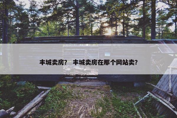 丰城卖房？ 丰城卖房在那个网站卖？