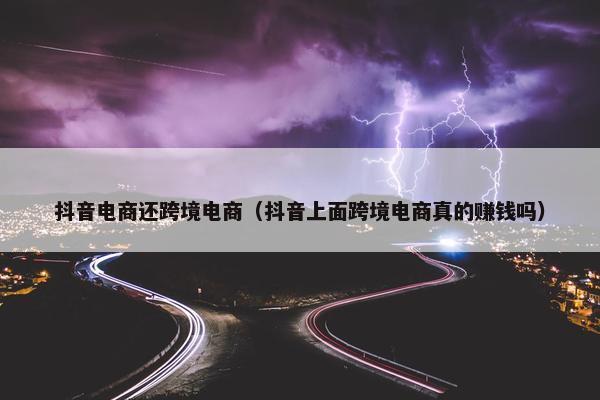 抖音电商还跨境电商（抖音上面跨境电商真的赚钱吗）