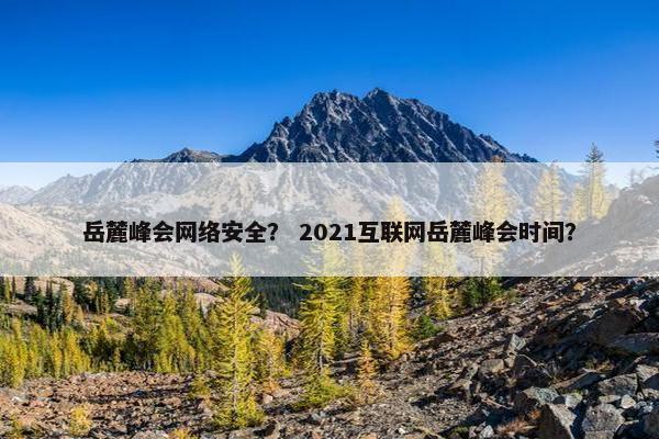 岳麓峰会网络安全？ 2021互联网岳麓峰会时间？