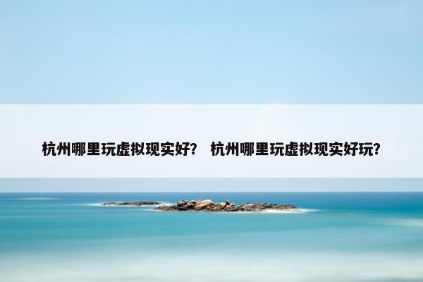 杭州哪里玩虚拟现实好？ 杭州哪里玩虚拟现实好玩？