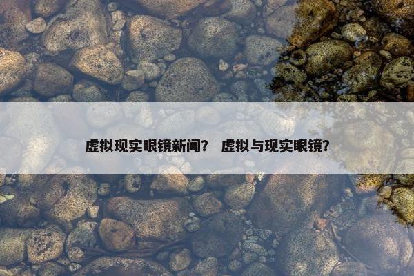 虚拟现实眼镜新闻？ 虚拟与现实眼镜？