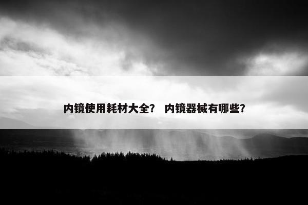 内镜使用耗材大全？ 内镜器械有哪些？
