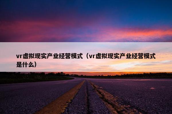 vr虚拟现实产业经营模式（vr虚拟现实产业经营模式是什么）