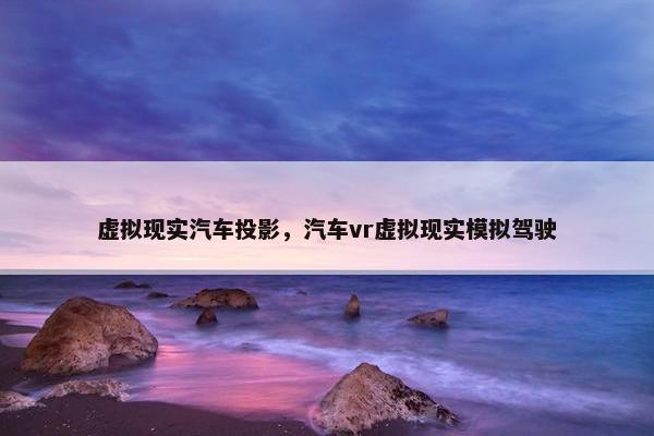 虚拟现实汽车投影，汽车vr虚拟现实模拟驾驶