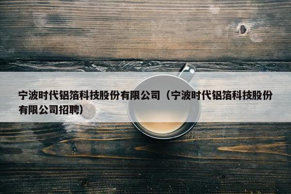 宁波时代铝箔科技股份有限公司（宁波时代铝箔科技股份有限公司招聘）