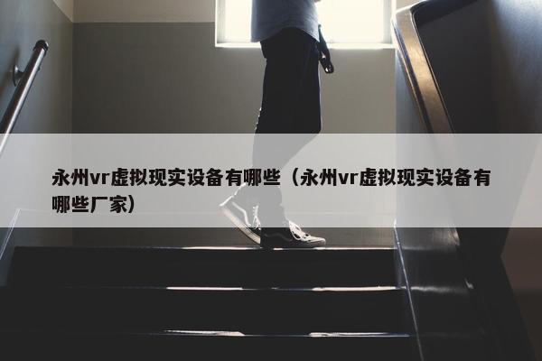 永州vr虚拟现实设备有哪些（永州vr虚拟现实设备有哪些厂家）