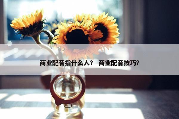 商业配音指什么人？ 商业配音技巧？