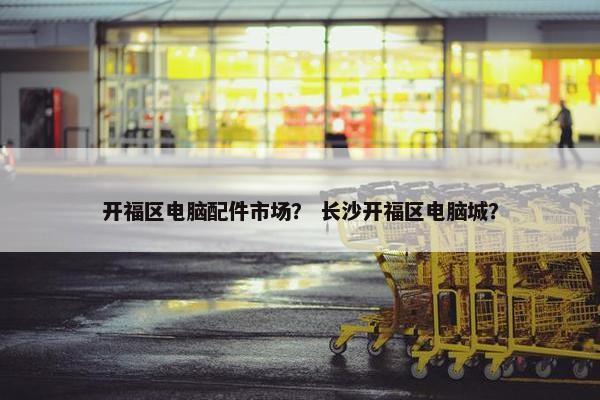 开福区电脑配件市场？ 长沙开福区电脑城？