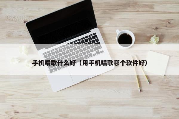 手机唱歌什么好（用手机唱歌哪个软件好）
