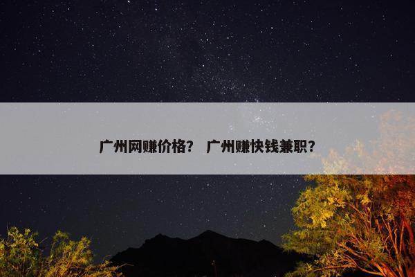 广州网赚价格？ 广州赚快钱兼职？