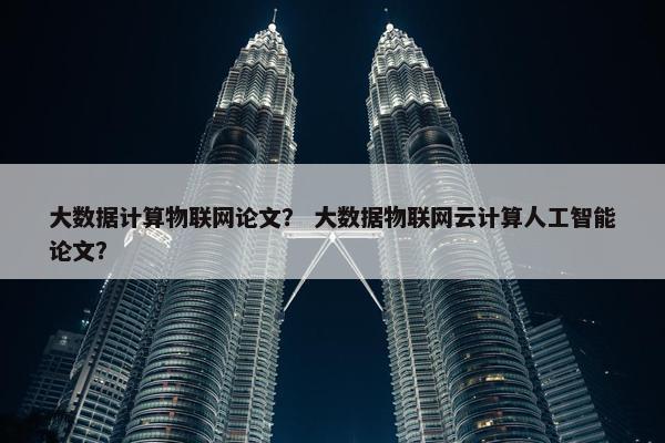大数据计算物联网论文？ 大数据物联网云计算人工智能论文？