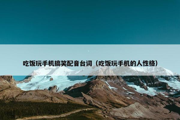吃饭玩手机搞笑配音台词（吃饭玩手机的人性格）