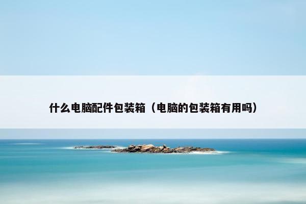 什么电脑配件包装箱（电脑的包装箱有用吗）