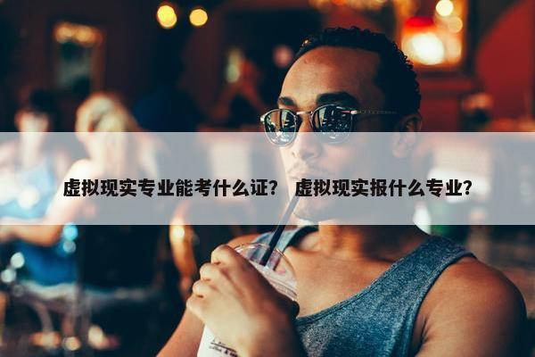 虚拟现实专业能考什么证？ 虚拟现实报什么专业？