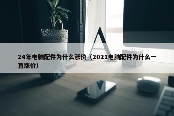 24年电脑配件为什么涨价（2021电脑配件为什么一直涨价）