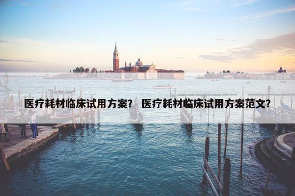 医疗耗材临床试用方案？ 医疗耗材临床试用方案范文？
