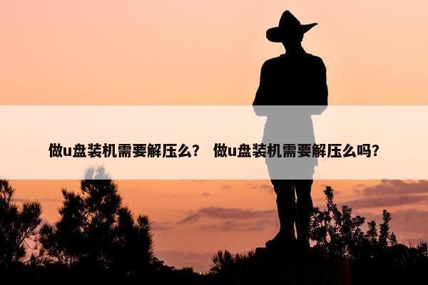 做u盘装机需要解压么？ 做u盘装机需要解压么吗？