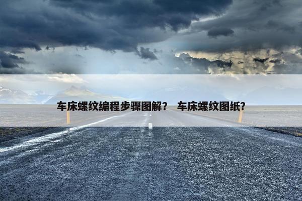 车床螺纹编程步骤图解？ 车床螺纹图纸？