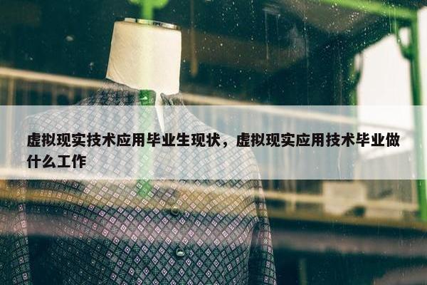 虚拟现实技术应用毕业生现状，虚拟现实应用技术毕业做什么工作