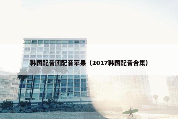 韩国配音团配音苹果（2017韩国配音合集）
