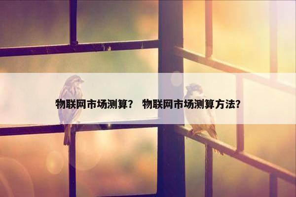 物联网市场测算？ 物联网市场测算方法？