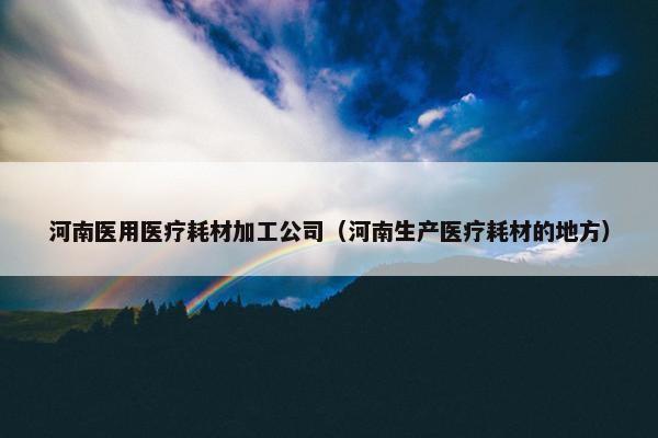 河南医用医疗耗材加工公司（河南生产医疗耗材的地方）