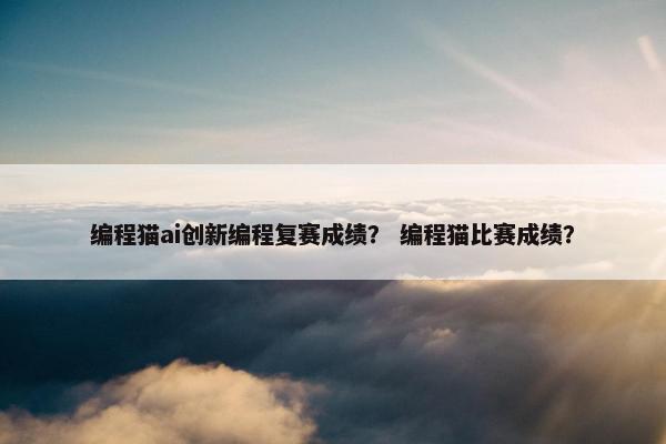 编程猫ai创新编程复赛成绩？ 编程猫比赛成绩？