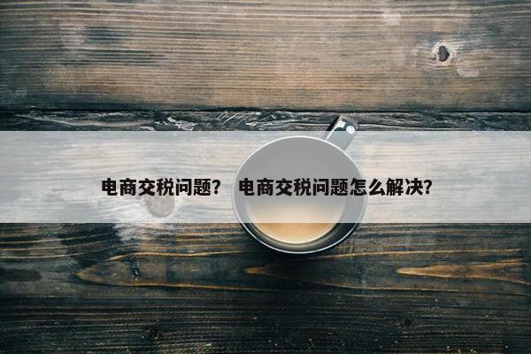 电商交税问题？ 电商交税问题怎么解决？