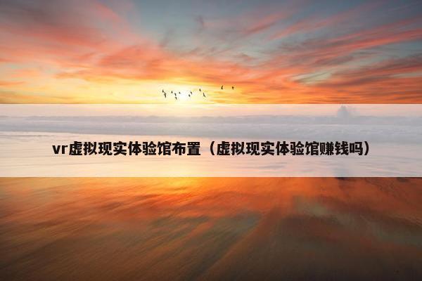 vr虚拟现实体验馆布置（虚拟现实体验馆赚钱吗）
