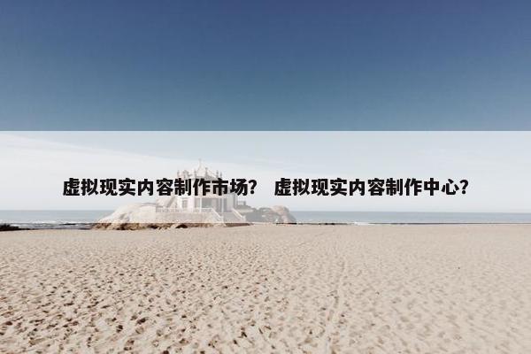 虚拟现实内容制作市场？ 虚拟现实内容制作中心？