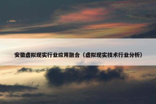 安徽虚拟现实行业应用融合（虚拟现实技术行业分析）