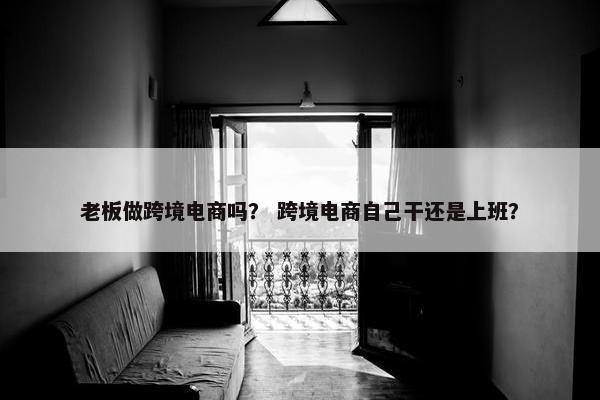 老板做跨境电商吗？ 跨境电商自己干还是上班？