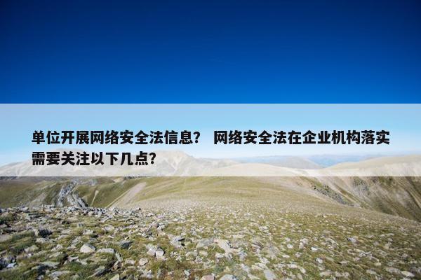 单位开展网络安全法信息？ 网络安全法在企业机构落实需要关注以下几点？
