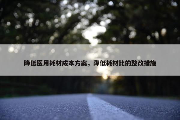 降低医用耗材成本方案，降低耗材比的整改措施