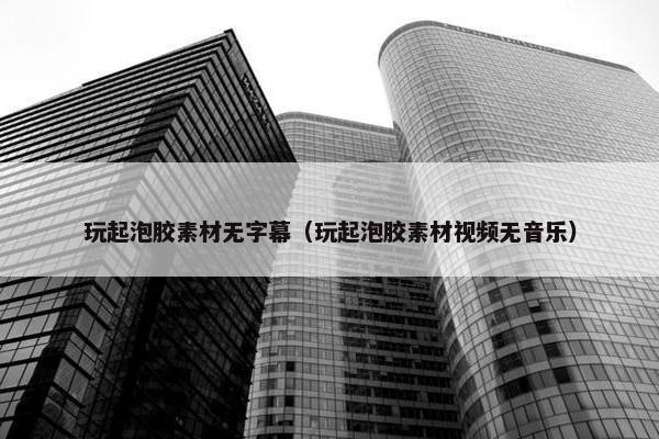 玩起泡胶素材无字幕（玩起泡胶素材视频无音乐）