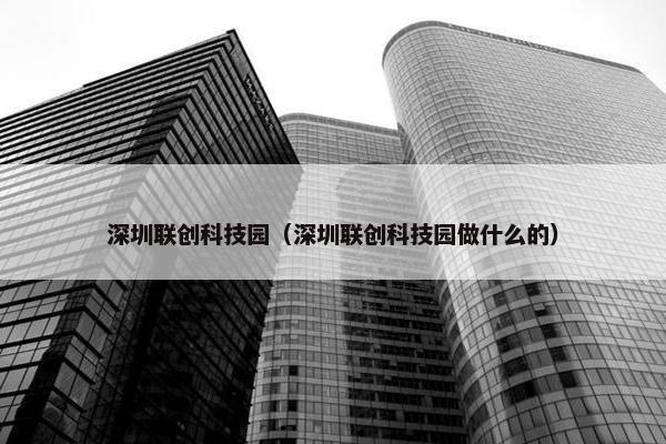 深圳联创科技园（深圳联创科技园做什么的）