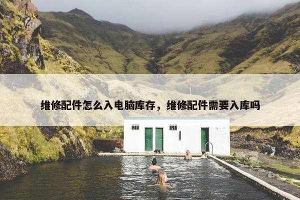 维修配件怎么入电脑库存，维修配件需要入库吗