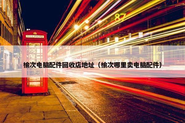 榆次电脑配件回收店地址（榆次哪里卖电脑配件）
